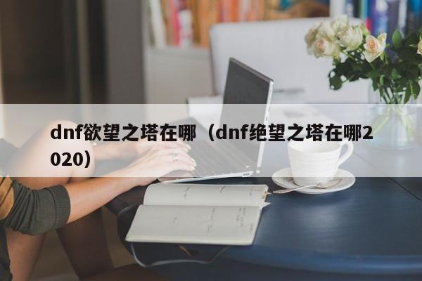 dnf欲望之塔在哪（dnf绝望之塔在哪2020）  第1张