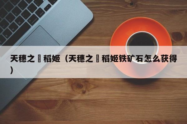 天穗之咲稻姬（天穗之咲稻姬铁矿石怎么获得）
