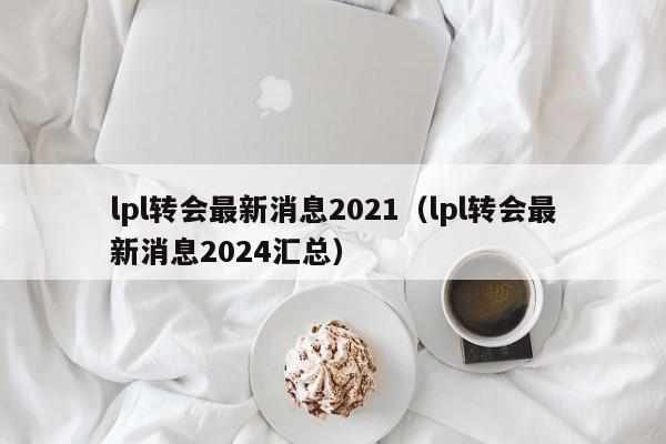 lpl转会最新消息2021（lpl转会最新消息2024汇总）  第1张