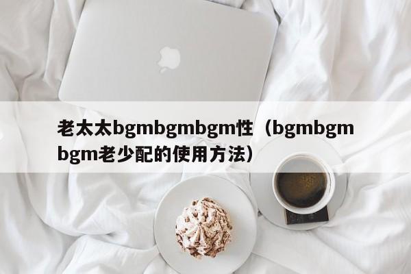 老太太bgmbgmbgm性（bgmbgmbgm老少配的使用 *** ）  第1张