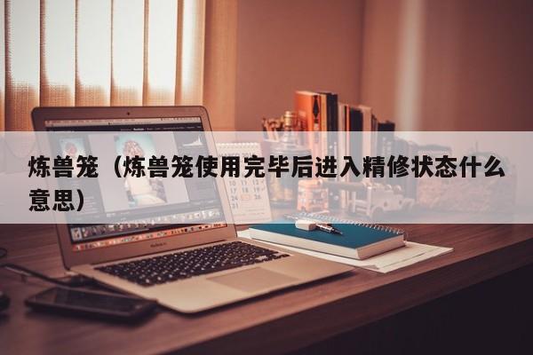炼兽笼（炼兽笼使用完毕后进入精修状态什么意思）  第1张