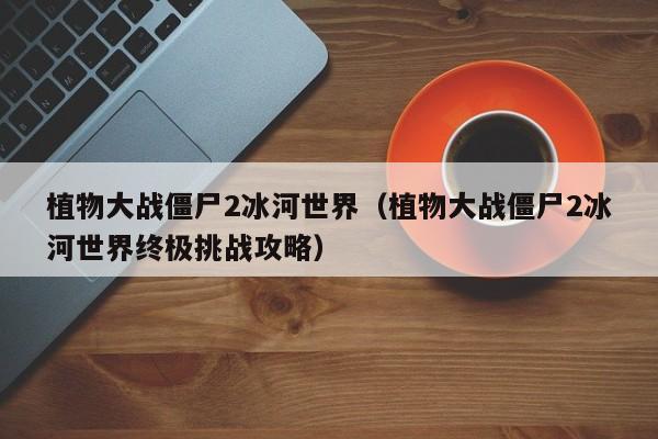 植物大战僵尸2冰河世界（植物大战僵尸2冰河世界终极挑战攻略）  第1张