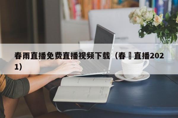 春雨直播免费直播视频下载（春晩直播2021）  第1张