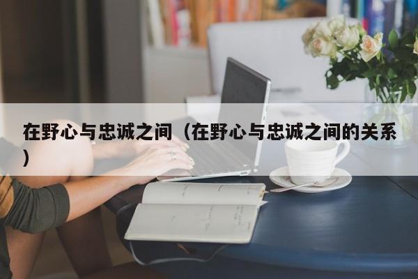 在野心与忠诚之间（在野心与忠诚之间的关系）  第1张
