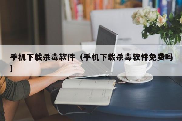 手机下载杀毒软件（手机下载杀毒软件免费吗）  第1张