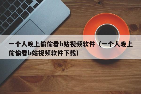 一个人晚上偷偷看b站视频软件（一个人晚上偷偷看b站视频软件下载）  第1张