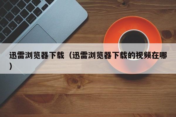 迅雷浏览器下载（迅雷浏览器下载的视频在哪）