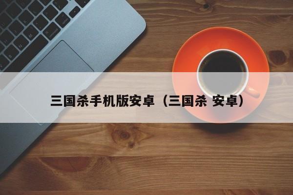 三国杀手机版安卓（三国杀 安卓）