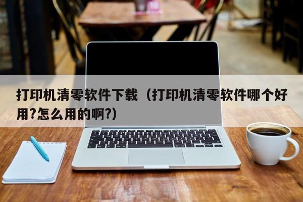 打印机清零软件下载（打印机清零软件哪个好用?怎么用的啊?）
