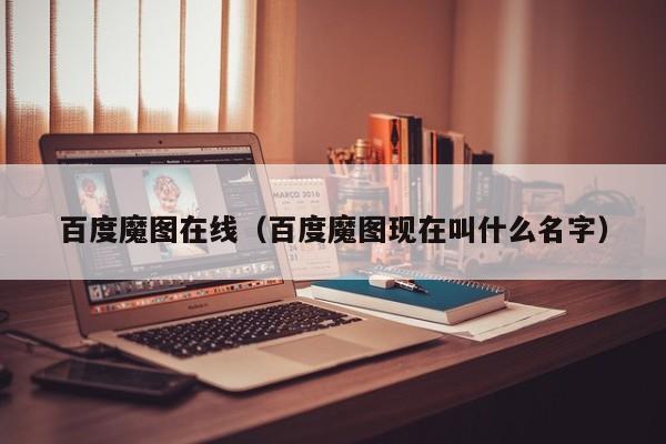 百度魔图（百度魔图现在叫什么名字）