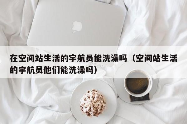在空间站生活的宇航员能洗澡吗（空间站生活的宇航员他们能洗澡吗）