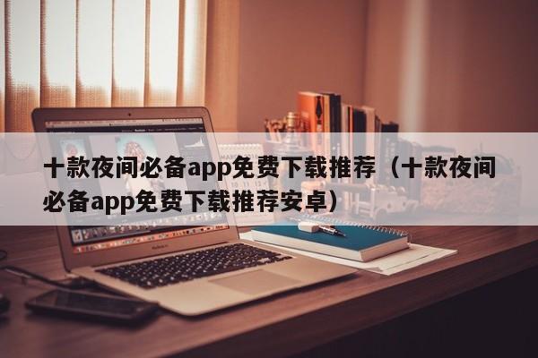 十款夜间必备app免费下载推荐（十款夜间必备app免费下载推荐安卓）