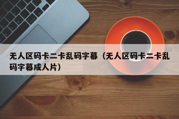 无人区码卡二卡乱码字幕（无人区码卡二卡乱码字幕）