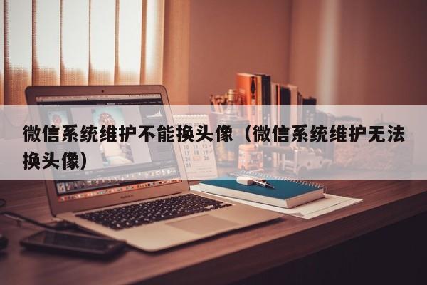 微信系统维护不能换头像（微信系统维护无法换头像）