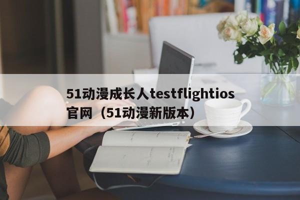 51动漫成长人testflightios官网（51动漫新版本）