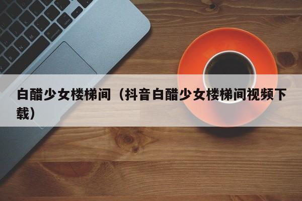 白醋少女楼梯间（抖音白醋少女楼梯间视频下载）