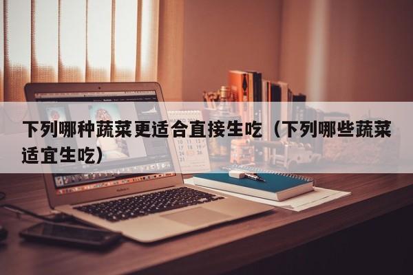 下列哪种蔬菜更适合直接生吃（下列哪些蔬菜适宜生吃）