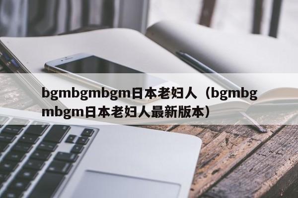 bgmbgmbgm日本老妇人（bgmbgmbgm日本老妇人最新版本）