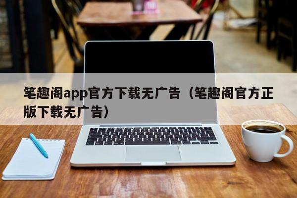 笔趣阁app官方下载无广告（笔趣阁官方正版下载无广告）