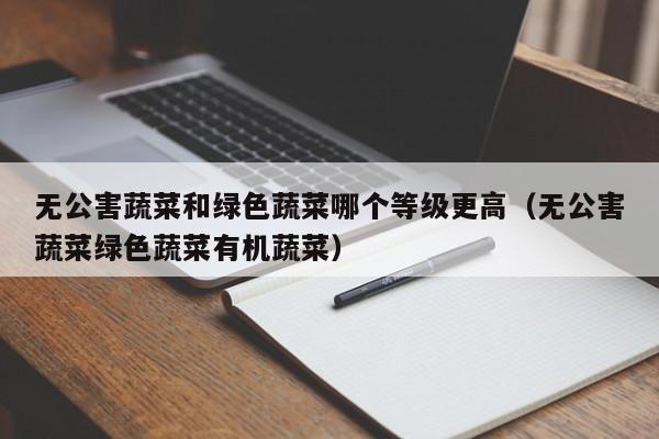 无公害蔬菜和绿色蔬菜哪个等级更高（无公害蔬菜绿色蔬菜有机蔬菜）