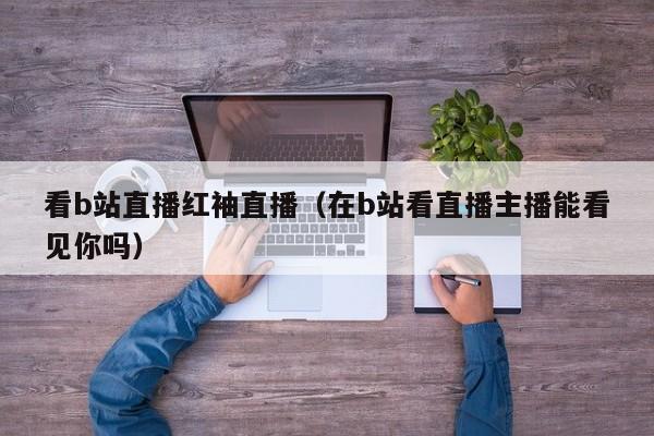 看b站直播红袖直播（在b站看直播主播能看见你吗）
