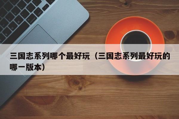 三国志系列哪个更好玩（三国志系列更好玩的哪一版本）