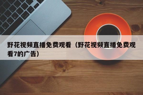 野花视频直播免费观看（野花视频直播免费观看7的广告）