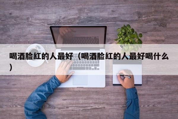 喝酒脸红的人更好（喝酒脸红的人更好喝什么）