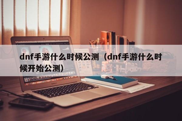 dnf手游什么时候公测（dnf手游什么时候开始公测）