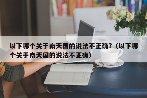 以下哪个关于南天国的说法不正确?（以下哪个关于南天国的说法不正确）