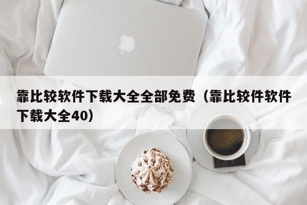 靠比较软件下载大全全部免费（靠比较件软件下载大全40）