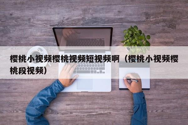 樱桃小视频樱桃视频短视频啊（樱桃小视频樱桃段视频）