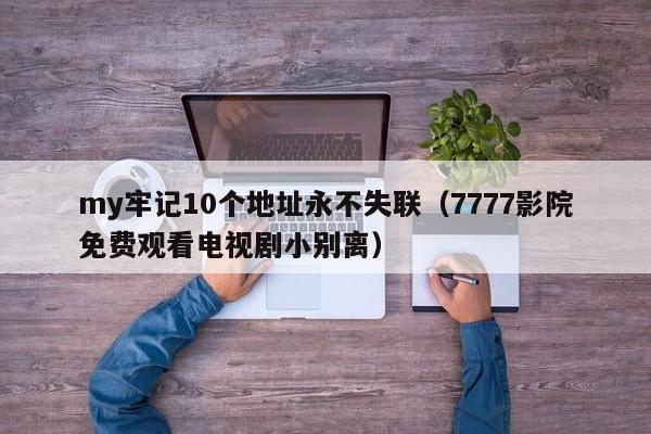 my牢记10个地址永不失联（7777影院免费观看电视剧小别离）